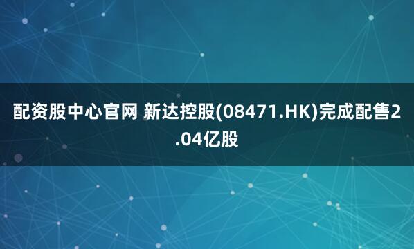 配资股中心官网 新达控股(08471.HK)完成配售2.04亿股