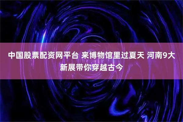 中国股票配资网平台 来博物馆里过夏天 河南9大新展带你穿越古今