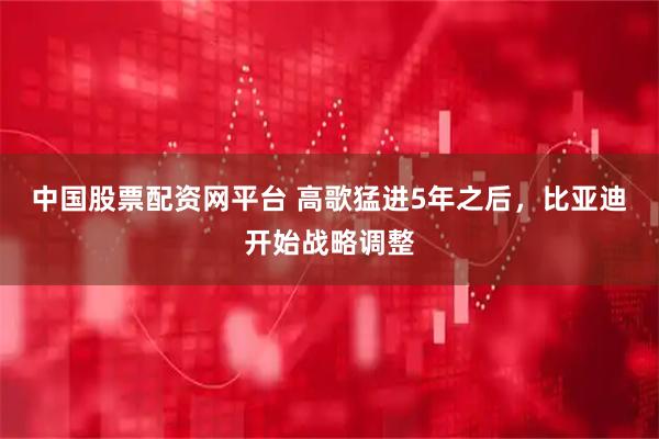 中国股票配资网平台 高歌猛进5年之后，比亚迪开始战略调整