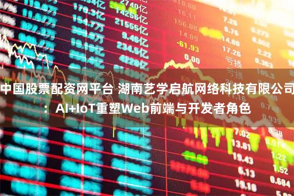 中国股票配资网平台 湖南艺学启航网络科技有限公司：AI+IoT重塑Web前端与开发者角色