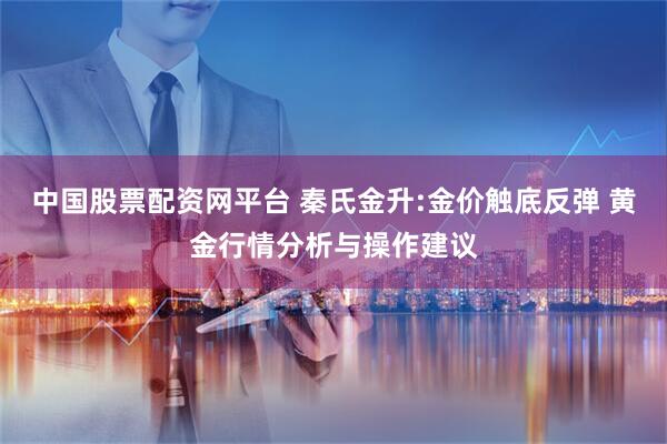 中国股票配资网平台 秦氏金升:金价触底反弹 黄金行情分析与操作建议