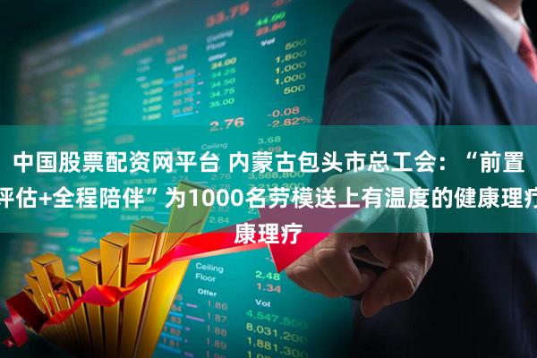 中国股票配资网平台 内蒙古包头市总工会：“前置评估+全程陪伴”为1000名劳模送上有温度的健康理疗
