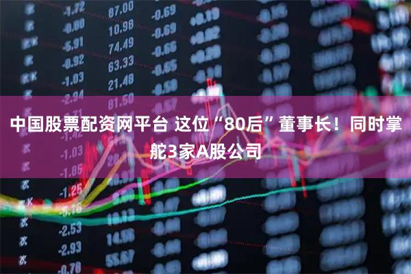 中国股票配资网平台 这位“80后”董事长！同时掌舵3家A股公司